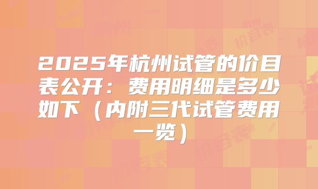 2025年杭州试管的价目表公开：费用明细是多少如下（内附三代试管费用一览）