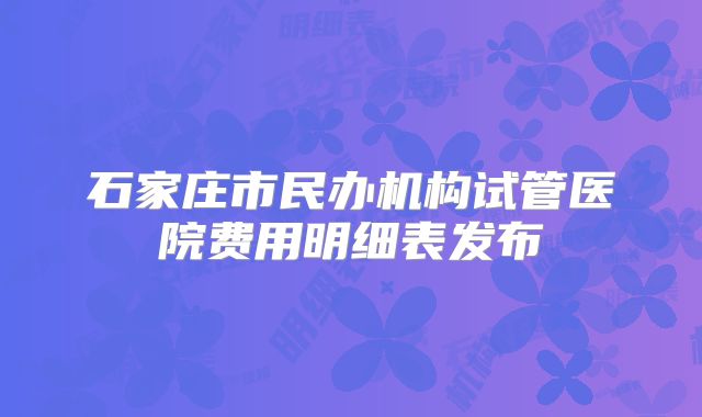 石家庄市民办机构试管医院费用明细表发布