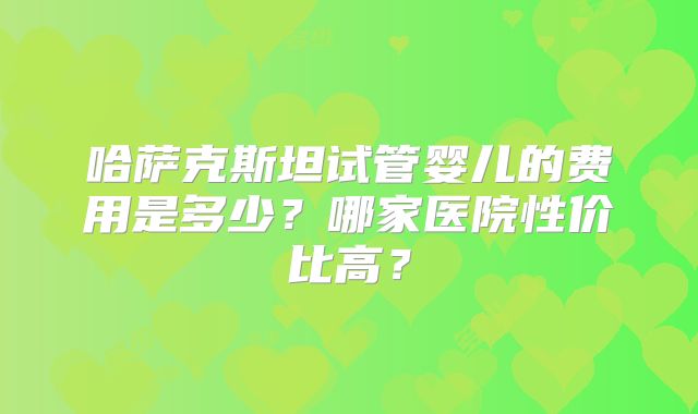 哈萨克斯坦试管婴儿的费用是多少?哪家医院性价比高?