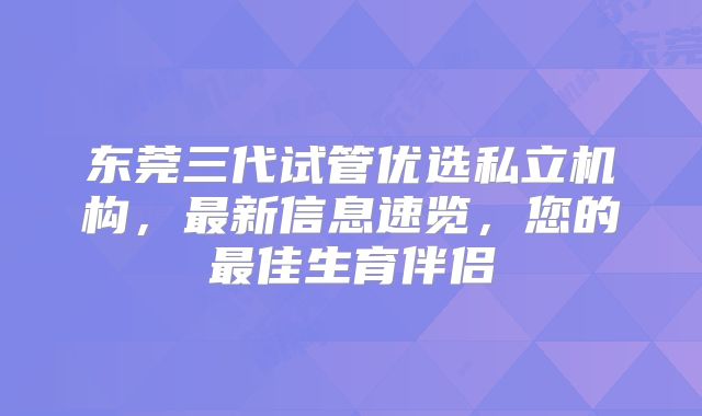 东莞三代试管优选私立机构,最新信息速览,您的最佳生育伴侣