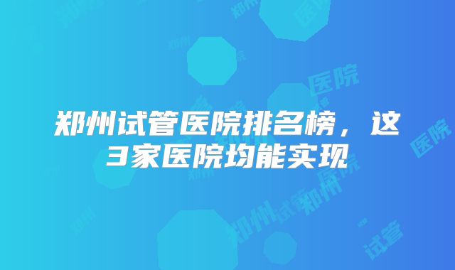 郑州试管医院排名榜,这3家医院均能实现