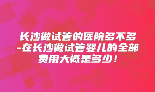 长沙做试管的医院多不多-在长沙做试管婴儿的全部费用大概是多少!