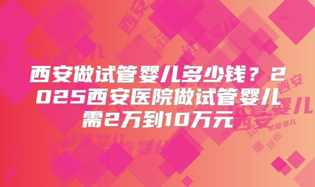 西安做试管婴儿多少钱？2025西安医院做试管婴儿需2万到10万元
