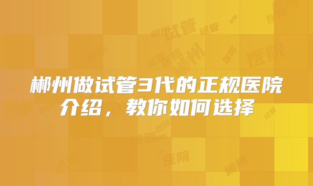 郴州做试管3代的正规医院介绍,教你如何选择