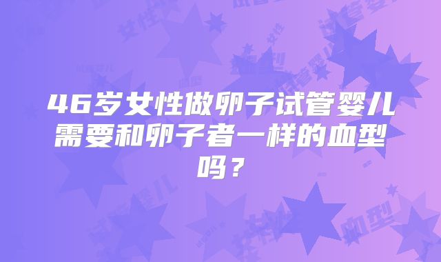 46岁女性做卵子试管婴儿需要和卵子者一样的血型吗?