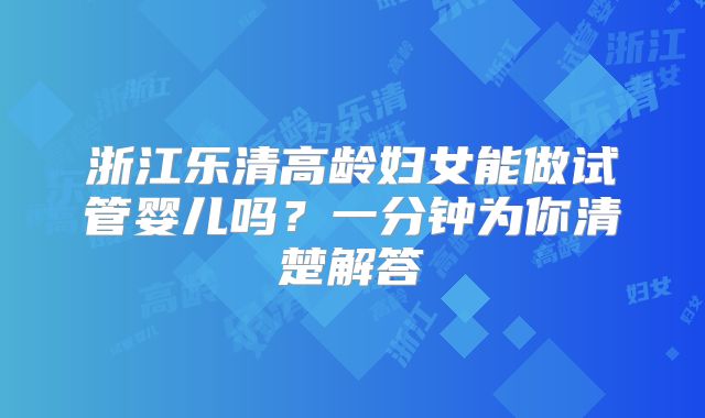 浙江乐清高龄妇女能做试管婴儿吗?一分钟为你清楚解答