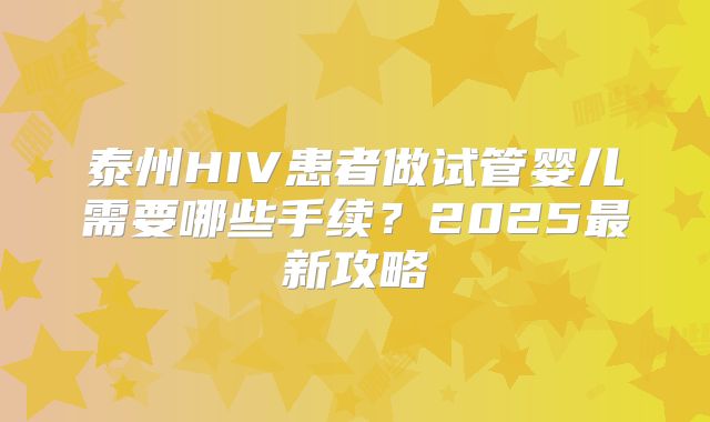 泰州HIV患者做试管婴儿需要哪些手续？2025最新攻略