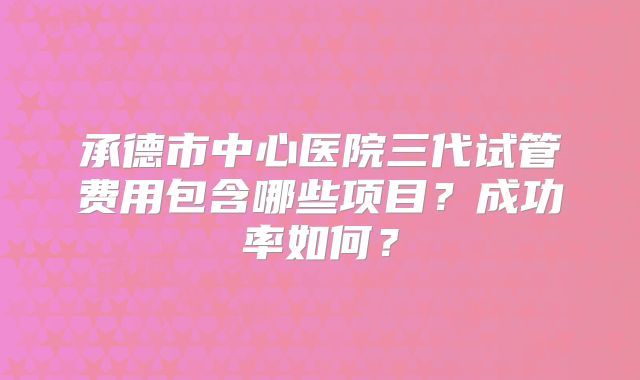 承德市中心医院三代试管费用包含哪些项目?成功率如何?