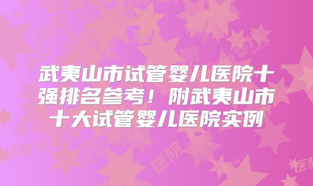 武夷山市试管婴儿医院十强排名参考！附武夷山市十大试管婴儿医院实例