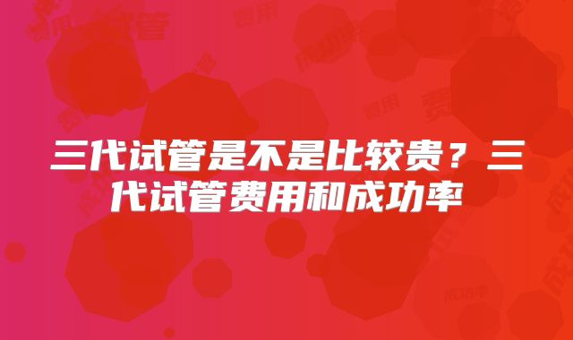 三代试管是不是比较贵？三代试管费用和成功率