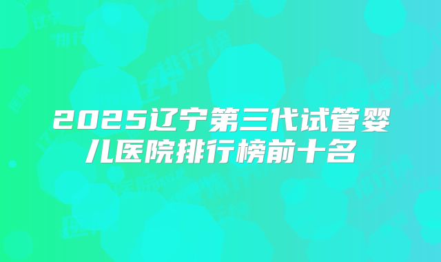 2025辽宁第三代试管婴儿医院排行榜前十名