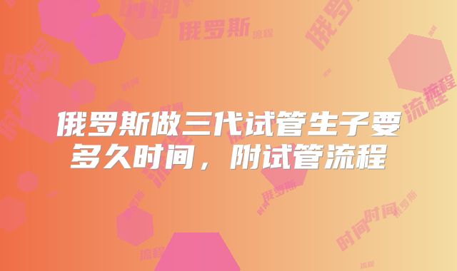 俄罗斯做三代试管生子要多久时间,附试管流程