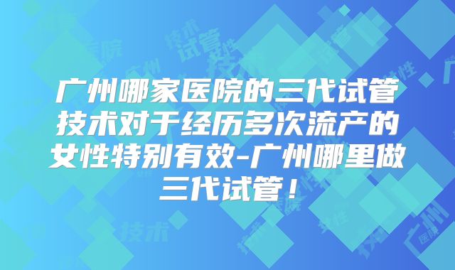 广州哪家医院的三代试管技术对于经历多次流产的女性特别有效-广州哪里做三代试管!