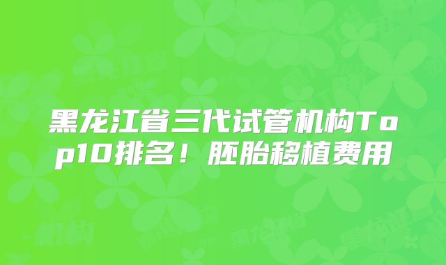 黑龙江省三代试管机构Top10排名!胚胎移植费用
