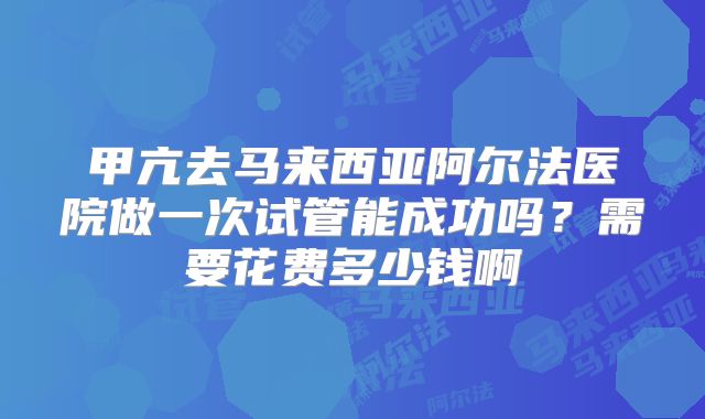 甲亢去马来西亚阿尔法医院做一次试管能成功吗?需要花费多少钱啊