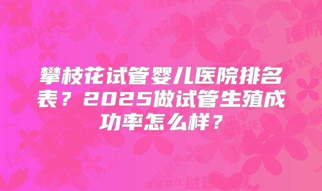 攀枝花试管婴儿医院排名表？2025做试管生殖成功率怎么样？