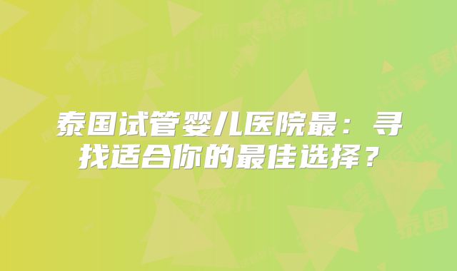 泰国试管婴儿医院最：寻找适合你的最佳选择？
