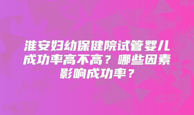 淮安妇幼保健院试管婴儿成功率高不高?哪些因素影响成功率?