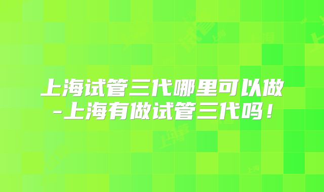 上海试管三代哪里可以做-上海有做试管三代吗!