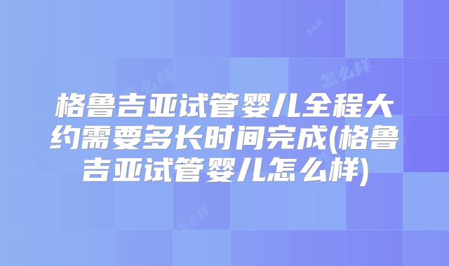 格鲁吉亚试管婴儿全程大约需要多长时间完成(格鲁吉亚试管婴儿怎么样)