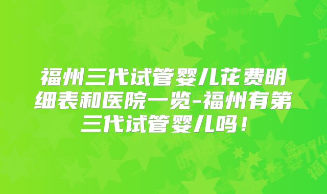 福州三代试管婴儿花费明细表和医院一览-福州有第三代试管婴儿吗！