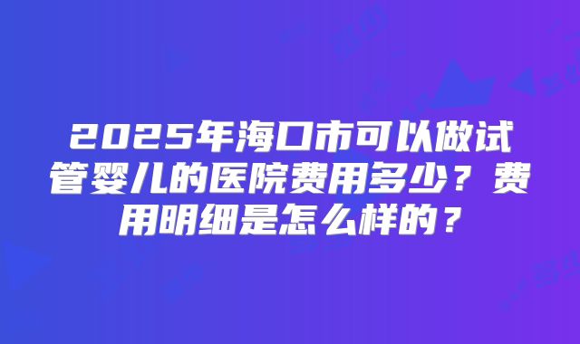 2025年海口市可以做试管婴儿的医院费用多少？费用明细是怎么样的？