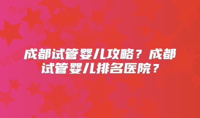 成都试管婴儿攻略？成都试管婴儿排名医院？