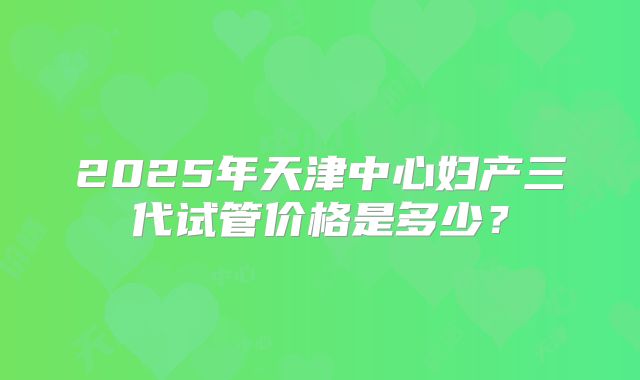 2025年天津中心妇产三代试管价格是多少?