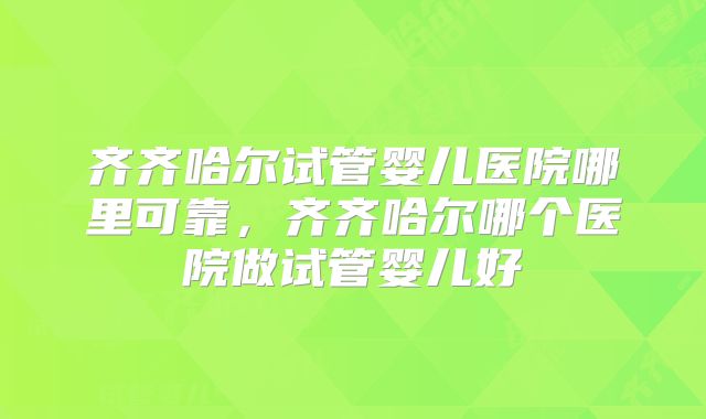齐齐哈尔试管婴儿医院哪里可靠,齐齐哈尔哪个医院做试管婴儿好