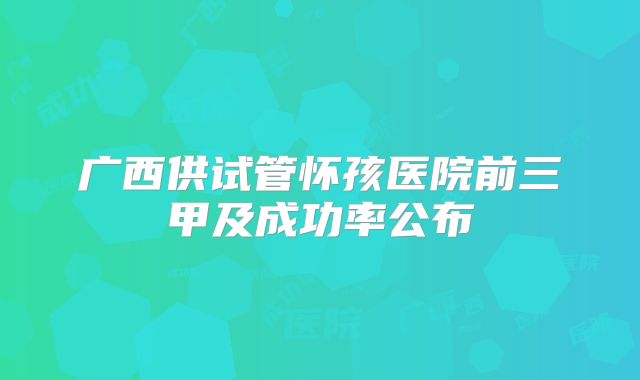 广西供试管怀孩医院前三甲及成功率公布