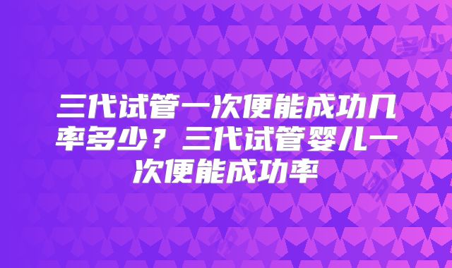 三代试管一次便能成功几率多少?三代试管婴儿一次便能成功率