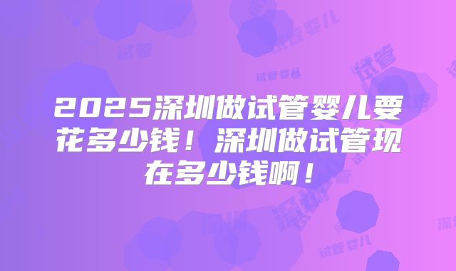 2025深圳做试管婴儿要花多少钱!深圳做试管现在多少钱啊!