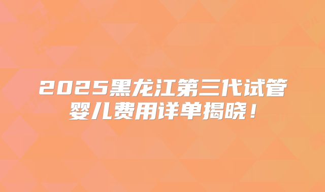 2025黑龙江第三代试管婴儿费用详单揭晓！