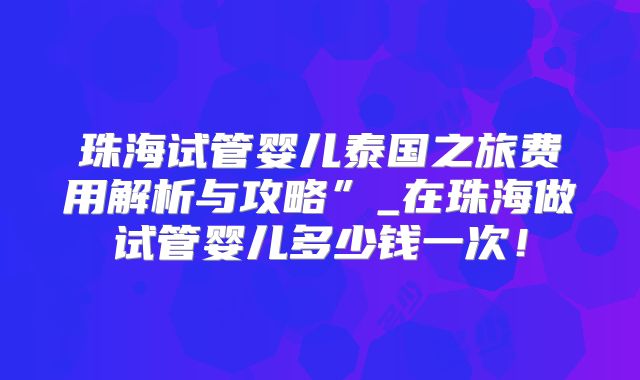 珠海试管婴儿泰国之旅费用解析与攻略”_在珠海做试管婴儿多少钱一次!