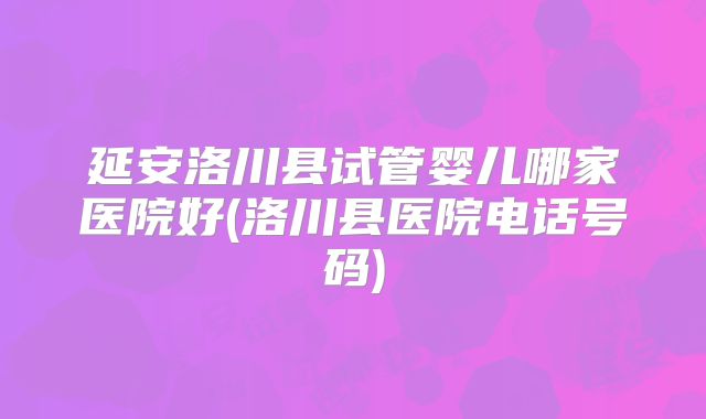 延安洛川县试管婴儿哪家医院好(洛川县医院电话号码)