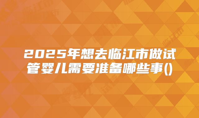 2025年想去临江市做试管婴儿需要准备哪些事()
