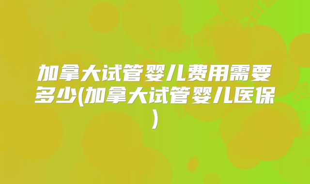 加拿大试管婴儿费用需要多少(加拿大试管婴儿医保)
