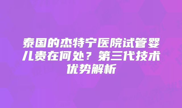 泰国的杰特宁医院试管婴儿贵在何处?第三代技术优势解析