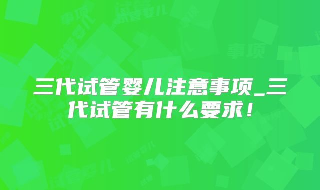 三代试管婴儿注意事项_三代试管有什么要求！