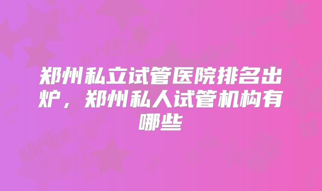 郑州私立试管医院排名出炉，郑州私人试管机构有哪些
