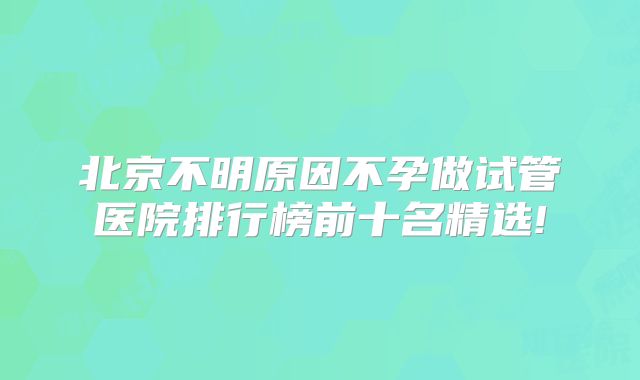 北京不明原因不孕做试管医院排行榜前十名精选!