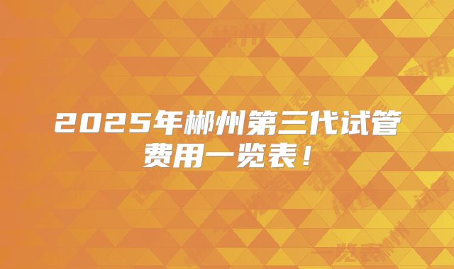 2025年郴州第三代试管费用一览表!