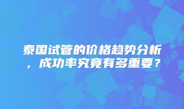 泰国试管的价格趋势分析,成功率究竟有多重要?