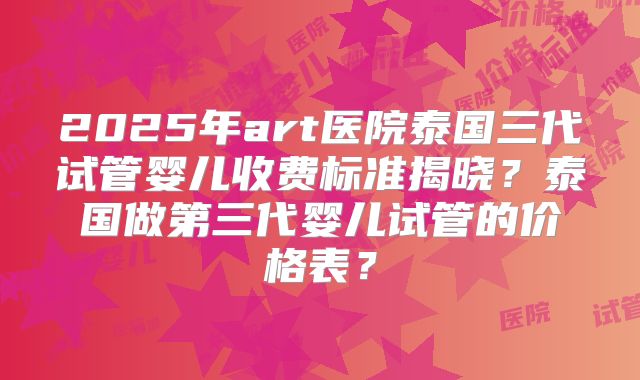 2025年art医院泰国三代试管婴儿收费标准揭晓?泰国做第三代婴儿试管的价格表?