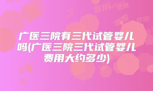 广医三院有三代试管婴儿吗(广医三院三代试管婴儿费用大约多少)