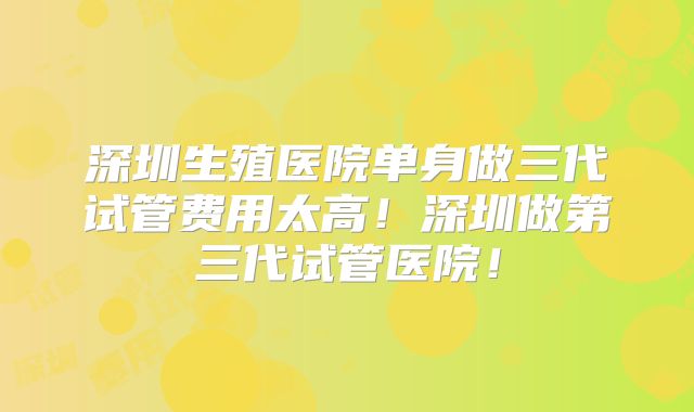 深圳生殖医院单身做三代试管费用太高！深圳做第三代试管医院！