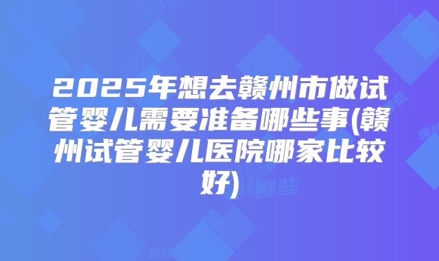 2025年想去赣州市做试管婴儿需要准备哪些事(赣州试管婴儿医院哪家比较好)