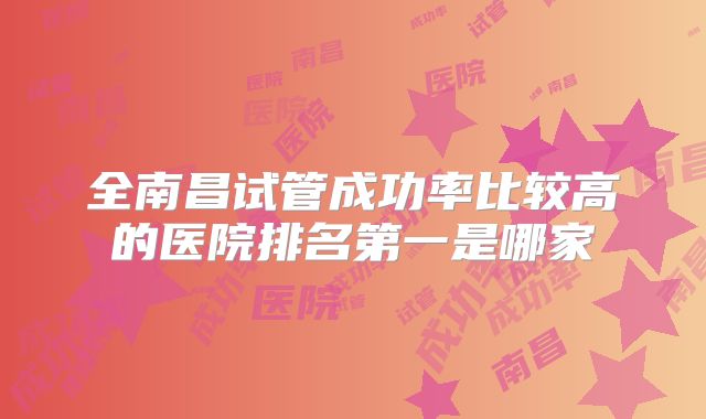 全南昌试管成功率比较高的医院排名第一是哪家