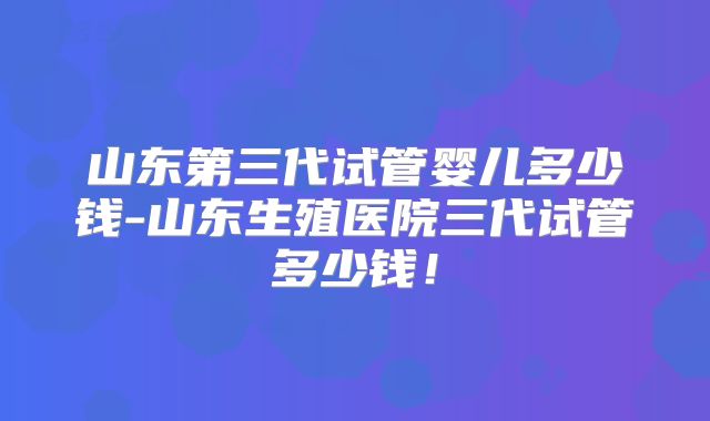 山东第三代试管婴儿多少钱-山东生殖医院三代试管多少钱!