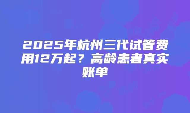 2025年杭州三代试管费用12万起?高龄患者真实账单